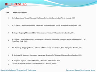 REFERENCES
S.No Books / Web Sources
1. K.Venkataratnam, ‘Special Electrical Machines’, Universities Press (India) Private Limited, 2008
2. T.J.E. Miller, ‘Brushless Permanent Magnet and Reluctance Motor Drives’, Clarendon Press,Oxford, 1989.
3. T. Kenjo, ‘Stepping Motors and Their Microprocessor Controls’, Clarendon Press London, 1984.
4.
R.Krishnan, ‘Switched Reluctance Motor Drives – Modeling, Simulation, Analysis, Design andApplication’, CRC
Press, New York, 2001.
5. P.P. Aearnley, ‘Stepping Motors – A Guide to Motor Theory and Practice’, Peter Perengrinus ,London, 1982.
6. T. Kenjo and S. Nagamori, ‘Permanent Magnet and Brushless DC Motors’, Clarendon Press, London, 1988.
7. K.Dhayalini, “Special Electrical Machines,” Anuradha Publications, 2017.
8.
Google , Wikipedia and https://cnx.org/resources/.../PMSM_control.
Kongunadu College of Engineering & Technology Permanent Magnet Synchronous Motor
 