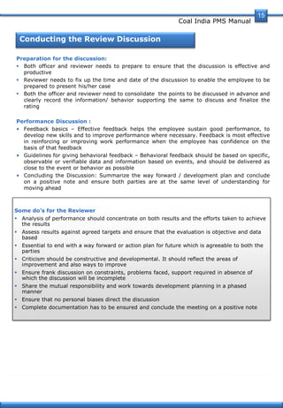 Coal India PMS Manual
Conducting the Review Discussion
Preparation for the discussion:
 Both officer and reviewer needs to prepare to ensure that the discussion is effective and
productive
 Reviewer needs to fix up the time and date of the discussion to enable the employee to be
prepared to present his/her case
 Both the officer and reviewer need to consolidate the points to be discussed in advance and
clearly record the information/ behavior supporting the same to discuss and finalize the
rating
Performance Discussion :
• Feedback basics – Effective feedback helps the employee sustain good performance, to
develop new skills and to improve performance where necessary. Feedback is most effective
in reinforcing or improving work performance when the employee has confidence on the
basis of that feedback
• Guidelines for giving behavioral feedback – Behavioral feedback should be based on specific,
observable or verifiable data and information based on events, and should be delivered as
close to the event or behavior as possible
• Concluding the Discussion: Summarize the way forward / development plan and conclude
on a positive note and ensure both parties are at the same level of understanding for
moving ahead
Some do’s for the Reviewer
 Analysis of performance should concentrate on both results and the efforts taken to achieve
the results
 Assess results against agreed targets and ensure that the evaluation is objective and data
based
 Essential to end with a way forward or action plan for future which is agreeable to both the
parties
 Criticism should be constructive and developmental. It should reflect the areas of
improvement and also ways to improve
 Ensure frank discussion on constraints, problems faced, support required in absence of
which the discussion will be incomplete
 Share the mutual responsibility and work towards development planning in a phased
manner
 Ensure that no personal biases direct the discussion
 Complete documentation has to be ensured and conclude the meeting on a positive note
15
 
