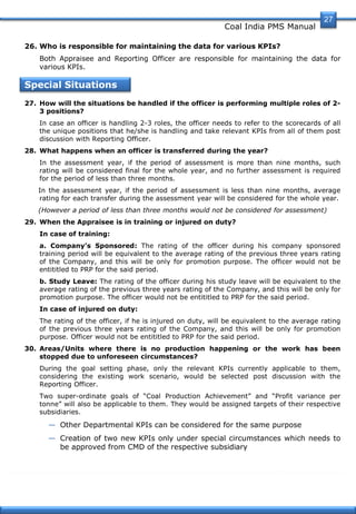Coal India PMS Manual
27
26. Who is responsible for maintaining the data for various KPIs?
Both Appraisee and Reporting Officer are responsible for maintaining the data for
various KPIs.
Special Situations
27. How will the situations be handled if the officer is performing multiple roles of 2-
3 positions?
In case an officer is handling 2-3 roles, the officer needs to refer to the scorecards of all
the unique positions that he/she is handling and take relevant KPIs from all of them post
discussion with Reporting Officer.
28. What happens when an officer is transferred during the year?
In the assessment year, if the period of assessment is more than nine months, such
rating will be considered final for the whole year, and no further assessment is required
for the period of less than three months.
In the assessment year, if the period of assessment is less than nine months, average
rating for each transfer during the assessment year will be considered for the whole year.
(However a period of less than three months would not be considered for assessment)
29. When the Appraisee is in training or injured on duty?
In case of training:
a. Company’s Sponsored: The rating of the officer during his company sponsored
training period will be equivalent to the average rating of the previous three years rating
of the Company, and this will be only for promotion purpose. The officer would not be
entititled to PRP for the said period.
b. Study Leave: The rating of the officer during his study leave will be equivalent to the
average rating of the previous three years rating of the Company, and this will be only for
promotion purpose. The officer would not be entititled to PRP for the said period.
In case of injured on duty:
The rating of the officer, if he is injured on duty, will be equivalent to the average rating
of the previous three years rating of the Company, and this will be only for promotion
purpose. Officer would not be entititled to PRP for the said period.
30. Areas/Units where there is no production happening or the work has been
stopped due to unforeseen circumstances?
During the goal setting phase, only the relevant KPIs currently applicable to them,
considering the existing work scenario, would be selected post discussion with the
Reporting Officer.
Two super-ordinate goals of ―Coal Production Achievement‖ and ―Profit variance per
tonne‖ will also be applicable to them. They would be assigned targets of their respective
subsidiaries.
— Other Departmental KPIs can be considered for the same purpose
— Creation of two new KPIs only under special circumstances which needs to
be approved from CMD of the respective subsidiary
 