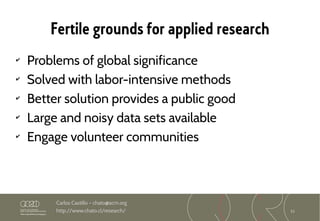 11
Carlos Castillo – chato@acm.org
http://www.chato.cl/research/
Fertile grounds for applied research
✔
Problems of global significance
✔
Solved with labor-intensive methods
✔
Better solution provides a public good
✔
Large and noisy data sets available
✔
Engage volunteer communities
 