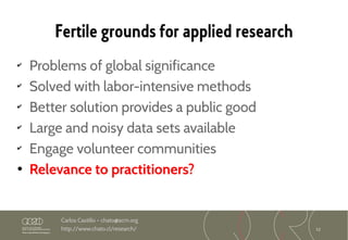 12
Carlos Castillo – chato@acm.org
http://www.chato.cl/research/
Fertile grounds for applied research
✔
Problems of global significance
✔
Solved with labor-intensive methods
✔
Better solution provides a public good
✔
Large and noisy data sets available
✔
Engage volunteer communities
• Relevance to practitioners?
 