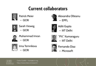 13
Carlos Castillo – chato@acm.org
http://www.chato.cl/research/
Current collaborators
Patrick Meier
– QCRI
Sarah Vieweg
– QCRI
Muhammad Imran
– QCRI
Irina Temnikova
– QCRI
Alexandra Olteanu
– EPFL
Aditi Gupta
– IIIT Delhi
“P.K.” Kumaraguru
– IIIT Delhi
Fernando Diaz
– Microsoft
 
