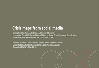 Crisis maps from social media
Carlos Castillo, Fernando Diaz, and Hemant Purohit:
Leveraging Social Media and Web of Data to Assist Crisis Response Coordination
Tutorial at SDM, Philadelphia, PA, USA. April 2014.
Hemant Purohit, Carlos Castillo, Patrick Meier and Amit Sheth:
Crisis Mapping, Citizen Sensing and Social Media Analytics
Tutorial at ICWSM, May 2013.
 
