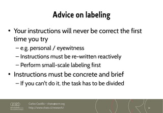 34
Carlos Castillo – chato@acm.org
http://www.chato.cl/research/
Advice on labeling
• Your instructions will never be correct the first
time you try
– e.g. personal / eyewitness
– Instructions must be re-written reactively
– Perform small-scale labeling first
• Instructions must be concrete and brief
– If you can't do it, the task has to be divided
 