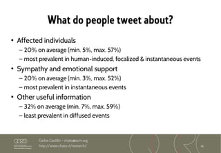36
Carlos Castillo – chato@acm.org
http://www.chato.cl/research/
What do people tweet about?
• Affected individuals
– 20% on average (min. 5%, max. 57%)
– most prevalent in human-induced, focalized & instantaneous events
• Sympathy and emotional support
– 20% on average (min. 3%, max. 52%)
– most prevalent in instantaneous events
• Other useful information
– 32% on average (min. 7%, max. 59%)
– least prevalent in diffused events
 