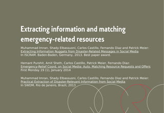 Extracting information and matching
emergency-related resources
Muhammad Imran, Shady Elbassuoni, Carlos Castillo, Fernando Diaz and Patrick Meier:
Extracting Information Nuggets from Disaster-Related Messages in Social Media
In ISCRAM. Baden-Baden, Germany, 2013. Best paper award.
Hemant Purohit, Amit Sheth, Carlos Castillo, Patrick Meier, Fernando Diaz:
Emergency-Relief Coord. on Social Media: Auto. Matching Resource Requests and Offers
First Monday 19 (1), January 2014
Muhammad Imran, Shady Elbassuoni, Carlos Castillo, Fernando Diaz and Patrick Meier:
Practical Extraction of Disaster-Relevant Information from Social Media
In SWDM. Rio de Janeiro, Brazil, 2013
 