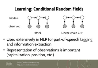 44
Carlos Castillo – chato@acm.org
http://www.chato.cl/research/
Learning: Conditional Random Fields
• Used extensively in NLP for part-of-speech tagging
and information extraction
• Representation of observations is important
(capitalization, position, etc.)
HMM Linear-chain CRF
hidden
observed
 