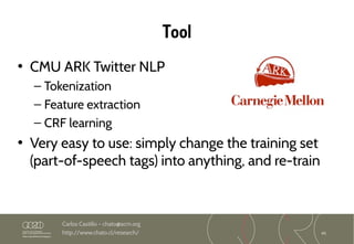 45
Carlos Castillo – chato@acm.org
http://www.chato.cl/research/
Tool
• CMU ARK Twitter NLP
– Tokenization
– Feature extraction
– CRF learning
• Very easy to use: simply change the training set
(part-of-speech tags) into anything, and re-train
 