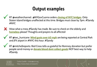 46
Carlos Castillo – chato@acm.org
http://www.chato.cl/research/
Output examples
RT @weatherchannel: .@NYGovCuomo orders closing of NYC bridges. Only
Staten Island bridges unaffected at this time. Bridges must close by 7pm. #Sandy
#NYC
Wow what a mess #Sandy has made. Be sure to check on the elderly and
homeless please! Thoughts and prayers to all affected
RT @twc_hurricane: Wind gusts over 60 mph are being reported at Central Park
and JFK airport in #NYC this hour. #Sandy
RT @mitchellreports: Red Cross tells us grateful for Romney donation but prefer
people send money or donate blood dont collect goods NOT best way to help
#Sandy
 