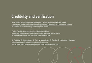 Credibility and verification
Aditi Gupta, Ponnurangam Kumaraguru, Carlos Castillo and Patrick Meier:
TweetCred: A Real-time Web-based System for Credibility of Content on Twitter
In SocInfo 2014. Runner-up for best paper award.
Carlos Castillo, Marcelo Mendoza, Barbara Poblete:
Predicting Information Credibility in Time-Sensitive Social Media
In Internet Research, Vol. 23, Issue 5. October 2013.
A. Popoola, D. Krasnoshtan, A. Toth, V. Naroditskiy, C. Castillo, P. Meier and I. Rahwan:
Information Verification during Natural Disasters
Social Web and Disaster Management (SWDM) workshop, 2013.
 