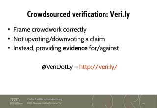 62
Carlos Castillo – chato@acm.org
http://www.chato.cl/research/
Crowdsourced verification: Veri.ly
• Frame crowdwork correctly
• Not upvoting/downvoting a claim
• Instead, providing evidence for/against
@VeriDotLy — http://veri.ly/
 