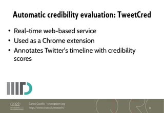 66
Carlos Castillo – chato@acm.org
http://www.chato.cl/research/
Automatic credibility evaluation: TweetCred
• Real-time web-based service
• Used as a Chrome extension
• Annotates Twitter's timeline with credibility
scores
 