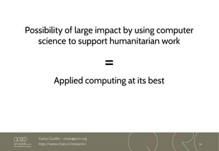 74
Carlos Castillo – chato@acm.org
http://www.chato.cl/research/
Possibility of large impact by using computer
science to support humanitarian work
=
Applied computing at its best
 