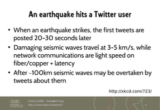 8
Carlos Castillo – chato@acm.org
http://www.chato.cl/research/
An earthquake hits a Twitter user
• When an earthquake strikes, the first tweets are
posted 20-30 seconds later
• Damaging seismic waves travel at 3-5 km/s, while
network communications are light speed on
fiber/copper + latency
• After ~100km seismic waves may be overtaken by
tweets about them
http://xkcd.com/723/
 