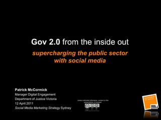 Gov 2.0 from the inside outsupercharging the public sector with social media Patrick McCormick Manager Digital Engagement Department of Justice Victoria  12 April 2011  Social Media Marketing Strategy Sydney Unless indicated otherwise, content in this presentation is licensed: 