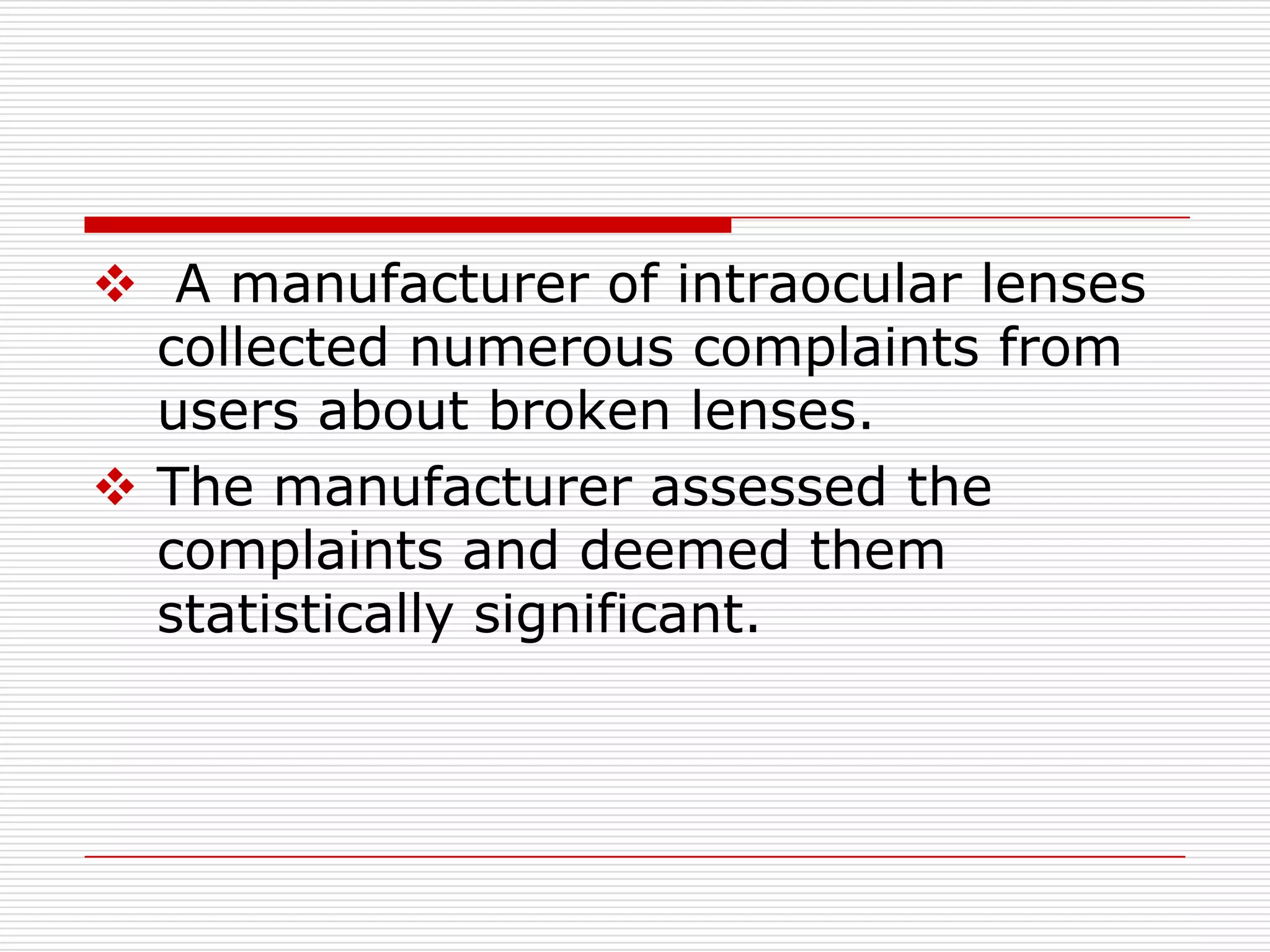  A manufacturer of intraocular lenses
  collected numerous complaints from
  users about broken lenses.
 The manufacturer assessed the
  complaints and deemed them
  statistically significant.
 