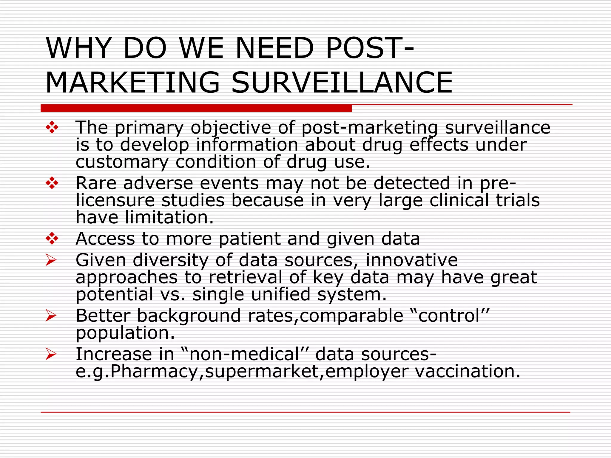 WHY DO WE NEED POST-
MARKETING SURVEILLANCE
 The primary objective of post-marketing surveillance
  is to develop information about drug effects under
  customary condition of drug use.
 Rare adverse events may not be detected in pre-
  licensure studies because in very large clinical trials
  have limitation.
 Access to more patient and given data
 Given diversity of data sources, innovative
  approaches to retrieval of key data may have great
  potential vs. single unified system.
 Better background rates,comparable “control‟‟
  population.
 Increase in “non-medical‟‟ data sources-
  e.g.Pharmacy,supermarket,employer vaccination.
 