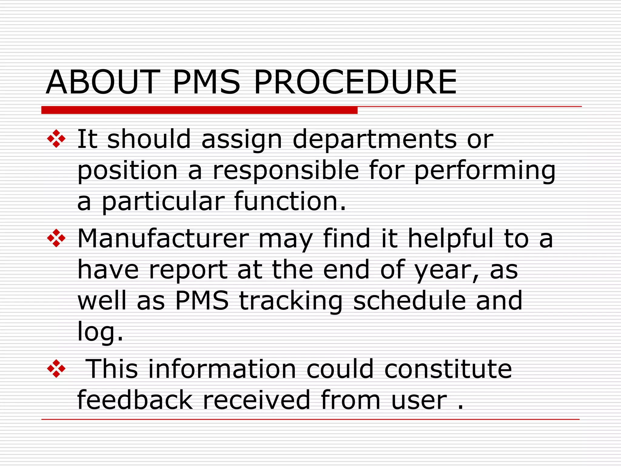 ABOUT PMS PROCEDURE
 It should assign departments or
  position a responsible for performing
  a particular function.
 Manufacturer may find it helpful to a
  have report at the end of year, as
  well as PMS tracking schedule and
  log.
 This information could constitute
  feedback received from user .
 