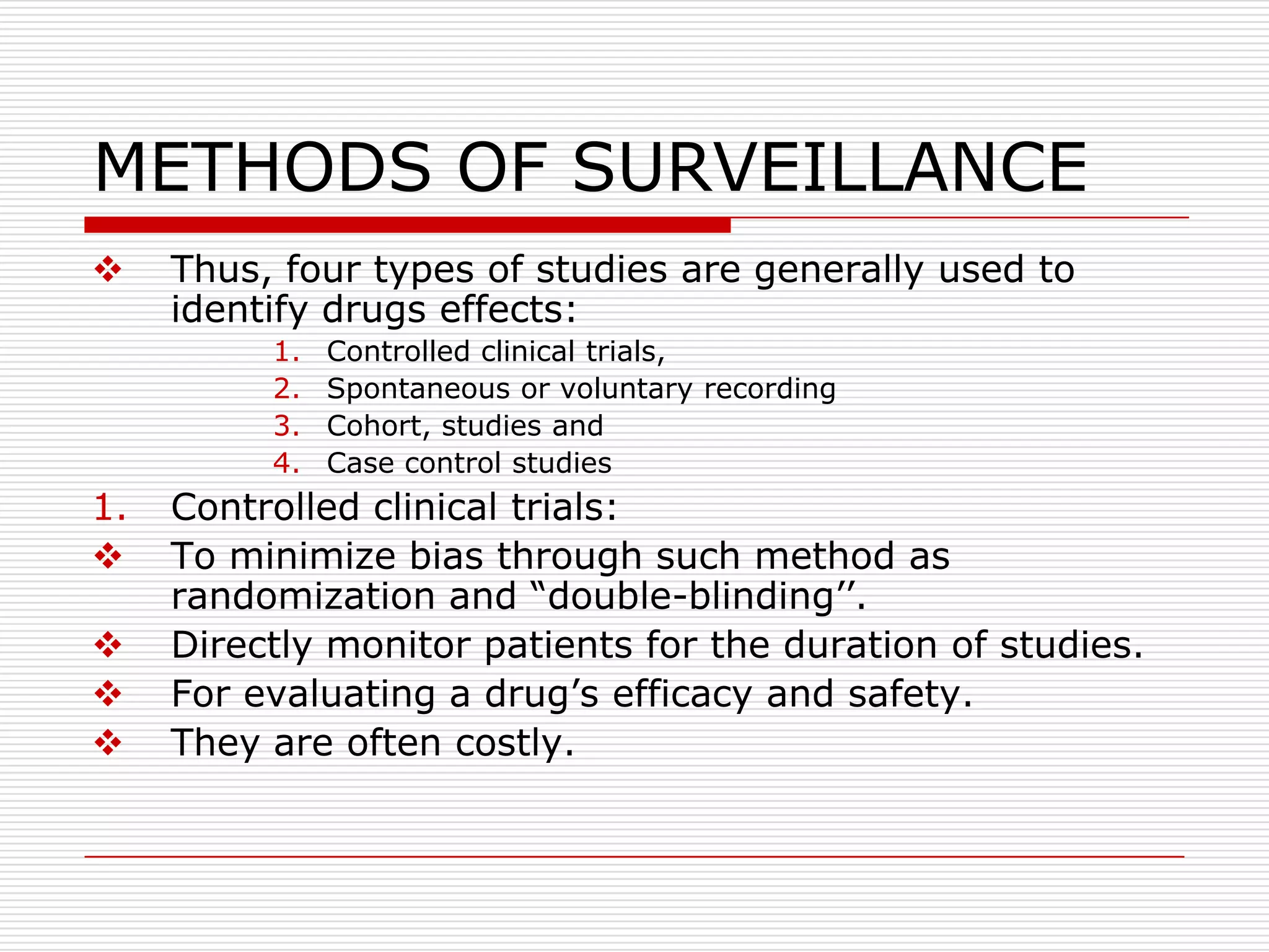 METHODS OF SURVEILLANCE
    Thus, four types of studies are generally used to
     identify drugs effects:
          1.   Controlled clinical trials,
          2.   Spontaneous or voluntary recording
          3.   Cohort, studies and
          4.   Case control studies
1.   Controlled clinical trials:
    To minimize bias through such method as
     randomization and “double-blinding‟‟.
    Directly monitor patients for the duration of studies.
    For evaluating a drug‟s efficacy and safety.
    They are often costly.
 