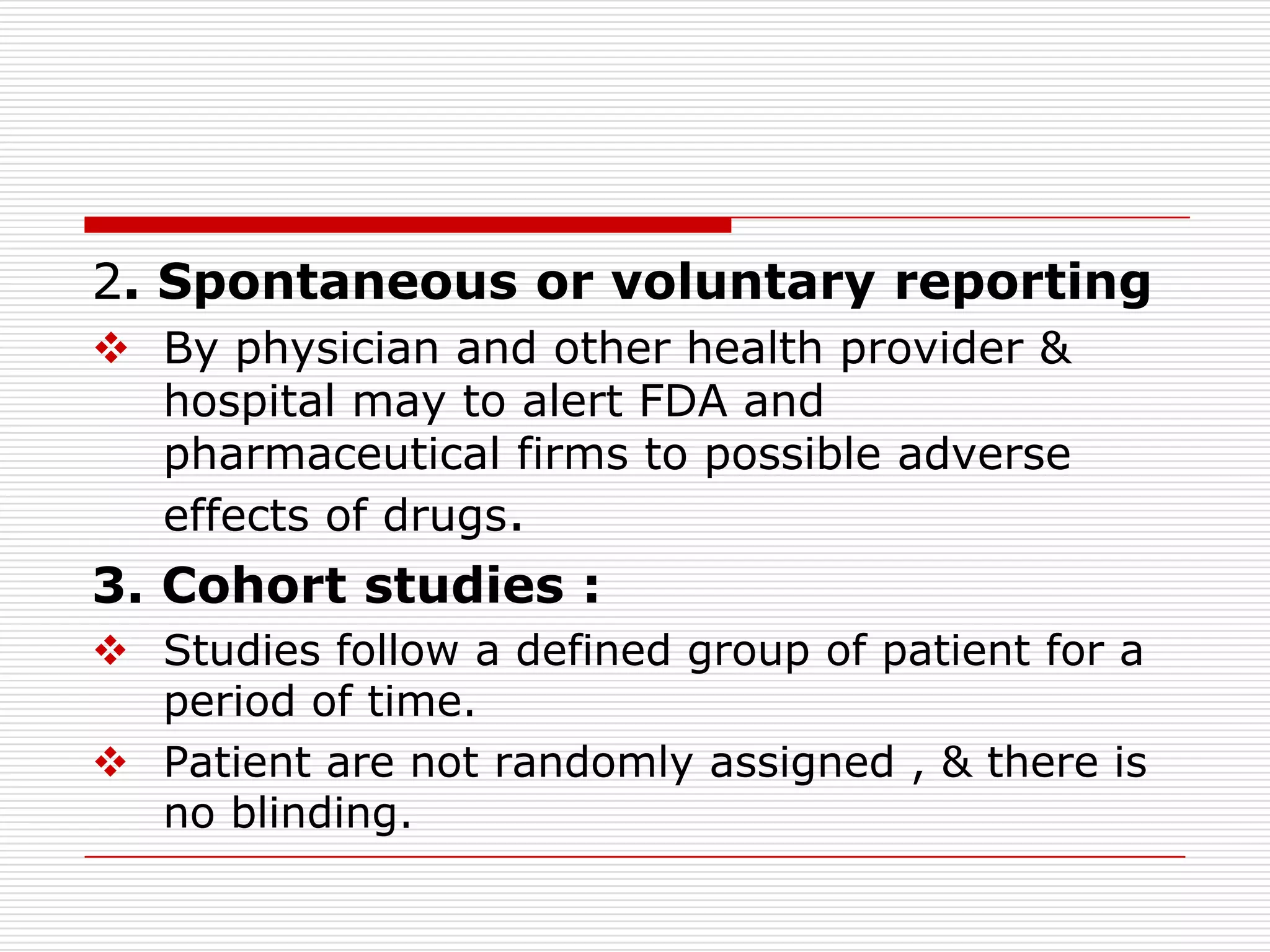 2. Spontaneous or voluntary reporting
 By physician and other health provider &
  hospital may to alert FDA and
  pharmaceutical firms to possible adverse
  effects of drugs.
3. Cohort studies :
 Studies follow a defined group of patient for a
  period of time.
 Patient are not randomly assigned , & there is
  no blinding.
 