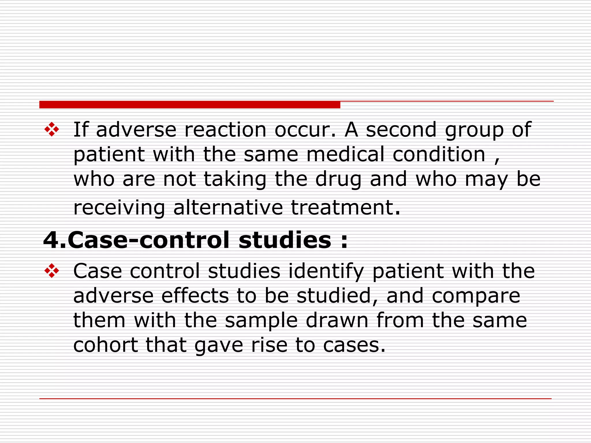  If adverse reaction occur. A second group of
  patient with the same medical condition ,
  who are not taking the drug and who may be
  receiving alternative treatment.
4.Case-control studies :
 Case control studies identify patient with the
  adverse effects to be studied, and compare
  them with the sample drawn from the same
  cohort that gave rise to cases.
 
