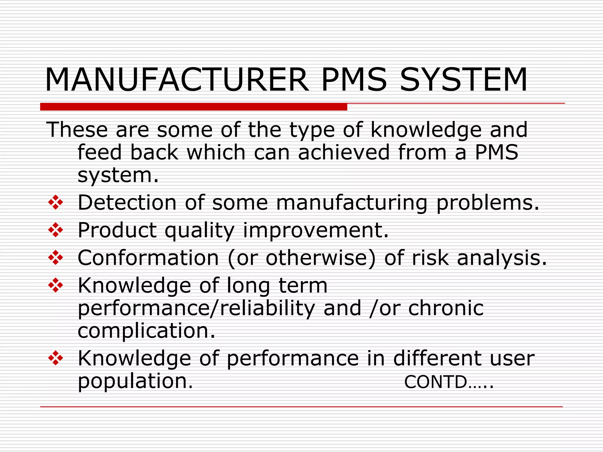 MANUFACTURER PMS SYSTEM
These are some of the type of knowledge and
  feed back which can achieved from a PMS
  system.
 Detection of some manufacturing problems.
 Product quality improvement.
 Conformation (or otherwise) of risk analysis.
 Knowledge of long term
  performance/reliability and /or chronic
  complication.
 Knowledge of performance in different user
  population.                    CONTD…..
 