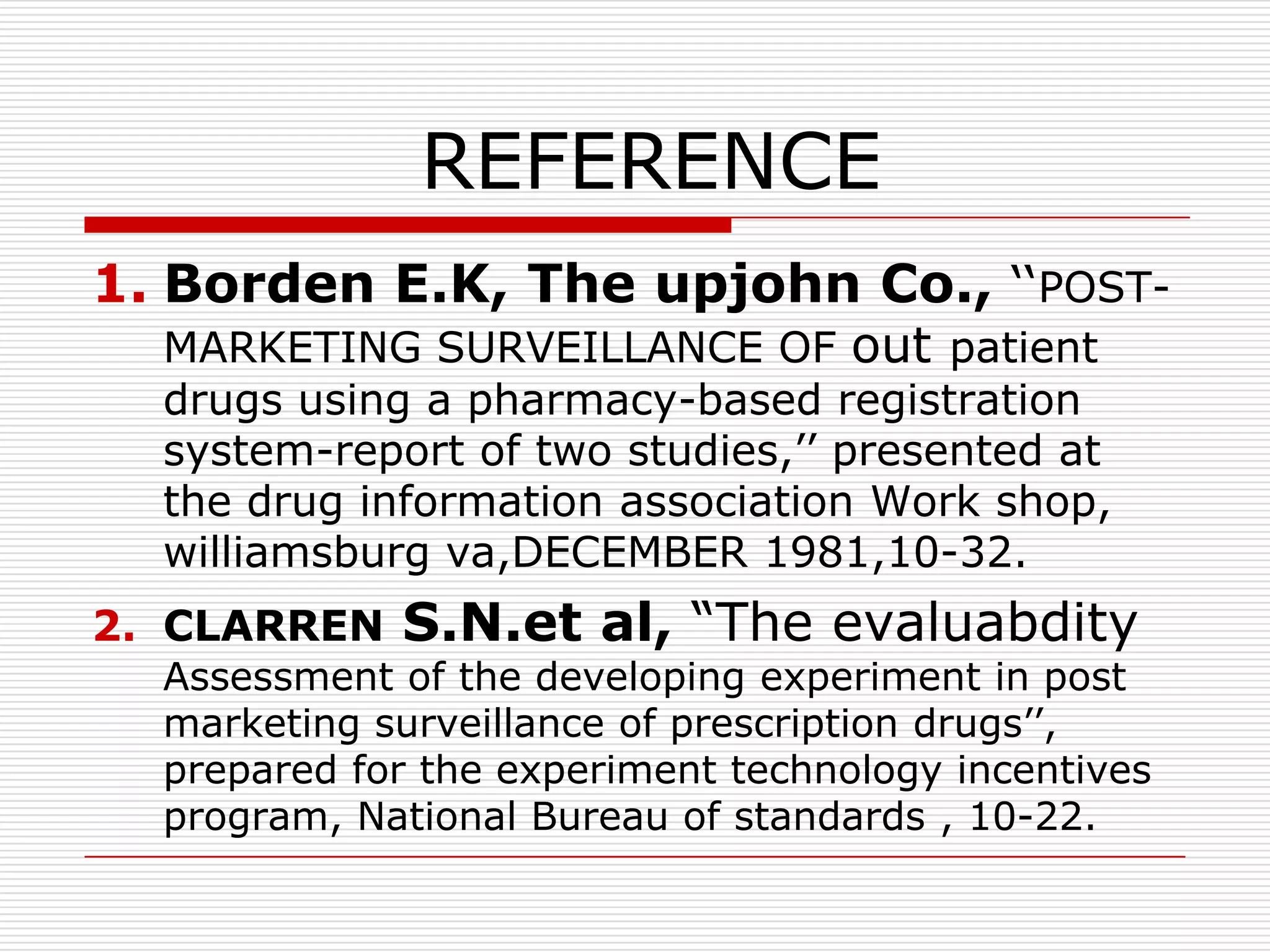 REFERENCE
1. Borden E.K, The upjohn Co., „„POST-
  MARKETING SURVEILLANCE OF out patient
  drugs using a pharmacy-based registration
  system-report of two studies,‟‟ presented at
  the drug information association Work shop,
  williamsburg va,DECEMBER 1981,10-32.
2. CLARREN   S.N.et al, “The evaluabdity
  Assessment of the developing experiment in post
  marketing surveillance of prescription drugs‟‟,
  prepared for the experiment technology incentives
  program, National Bureau of standards , 10-22.
 