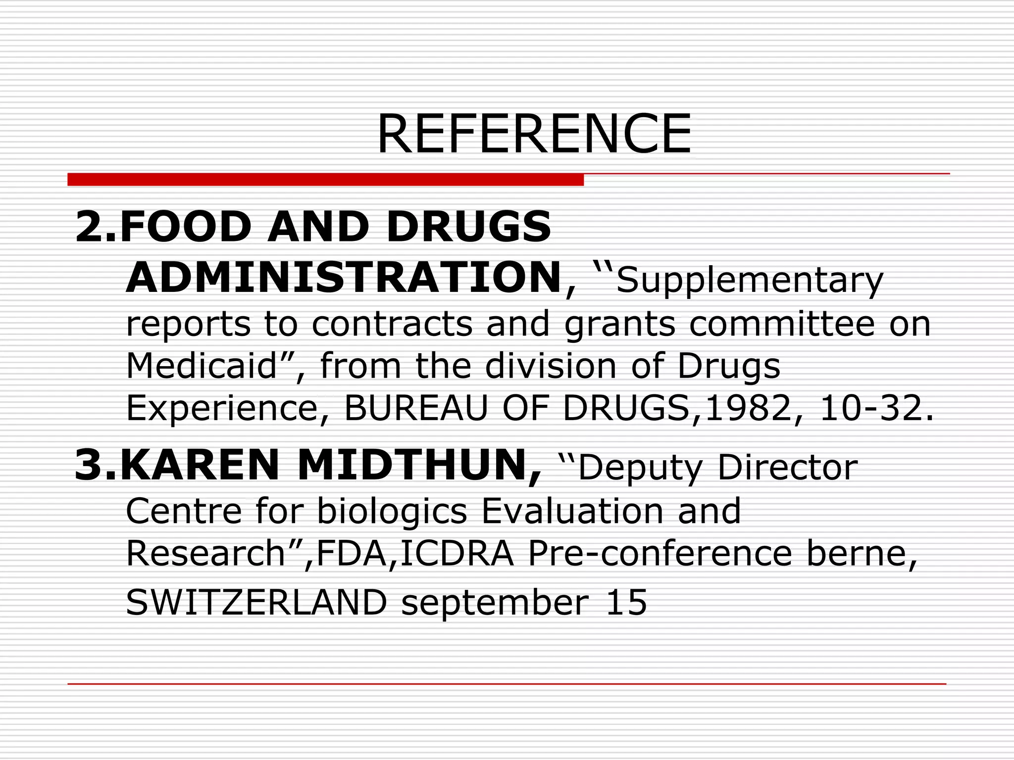 REFERENCE
2.FOOD AND DRUGS
  ADMINISTRATION, „„Supplementary
  reports to contracts and grants committee on
  Medicaid”, from the division of Drugs
  Experience, BUREAU OF DRUGS,1982, 10-32.
3.KAREN MIDTHUN, „„Deputy Director
  Centre for biologics Evaluation and
  Research”,FDA,ICDRA Pre-conference berne,
  SWITZERLAND september 15
 