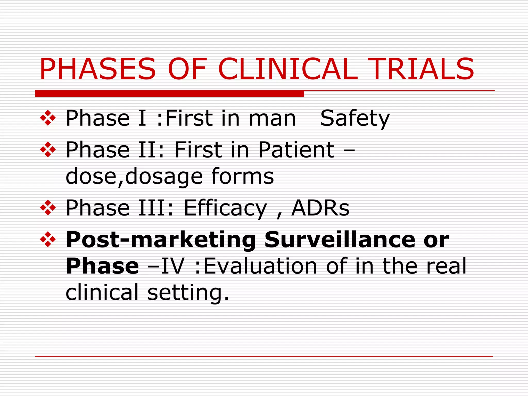 PHASES OF CLINICAL TRIALS
 Phase I :First in man Safety
 Phase II: First in Patient –
  dose,dosage forms
 Phase III: Efficacy , ADRs
 Post-marketing Surveillance or
  Phase –IV :Evaluation of in the real
  clinical setting.
 