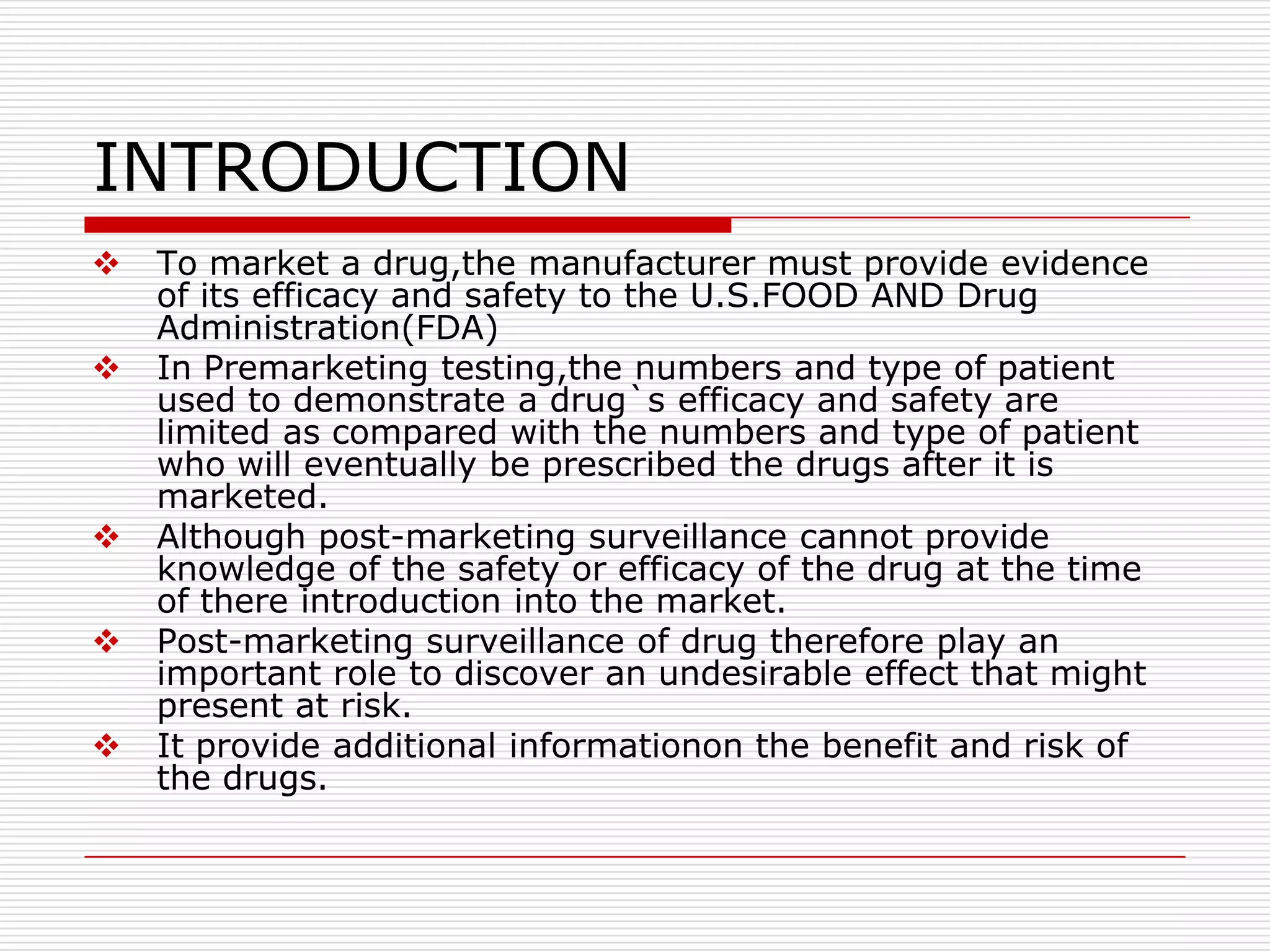 INTRODUCTION
   To market a drug,the manufacturer must provide evidence
    of its efficacy and safety to the U.S.FOOD AND Drug
    Administration(FDA)
   In Premarketing testing,the numbers and type of patient
    used to demonstrate a drug`s efficacy and safety are
    limited as compared with the numbers and type of patient
    who will eventually be prescribed the drugs after it is
    marketed.
   Although post-marketing surveillance cannot provide
    knowledge of the safety or efficacy of the drug at the time
    of there introduction into the market.
   Post-marketing surveillance of drug therefore play an
    important role to discover an undesirable effect that might
    present at risk.
   It provide additional informationon the benefit and risk of
    the drugs.
 