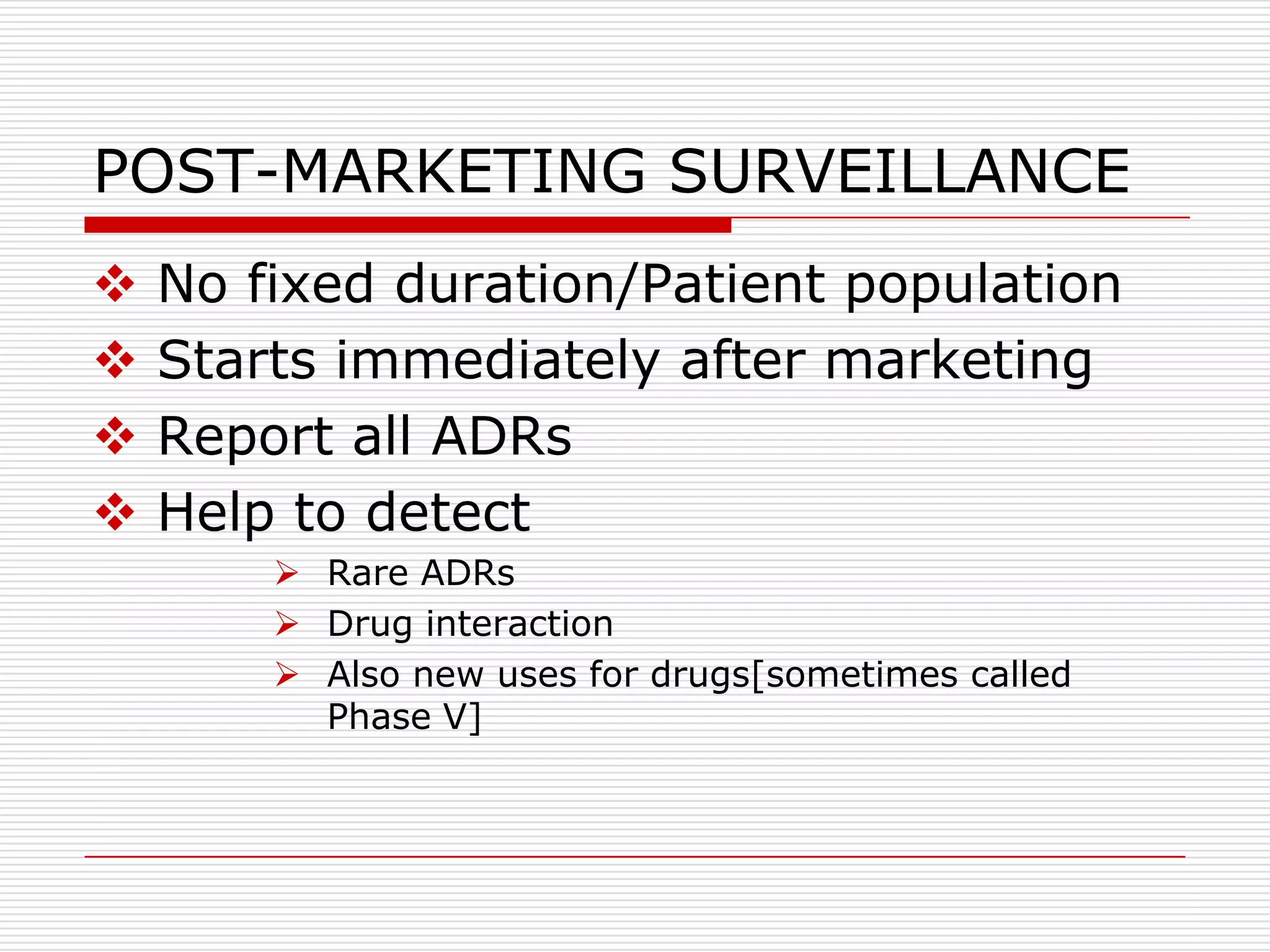 POST-MARKETING SURVEILLANCE
   No fixed duration/Patient population
   Starts immediately after marketing
   Report all ADRs
   Help to detect
         Rare ADRs
         Drug interaction
         Also new uses for drugs[sometimes called
          Phase V]
 