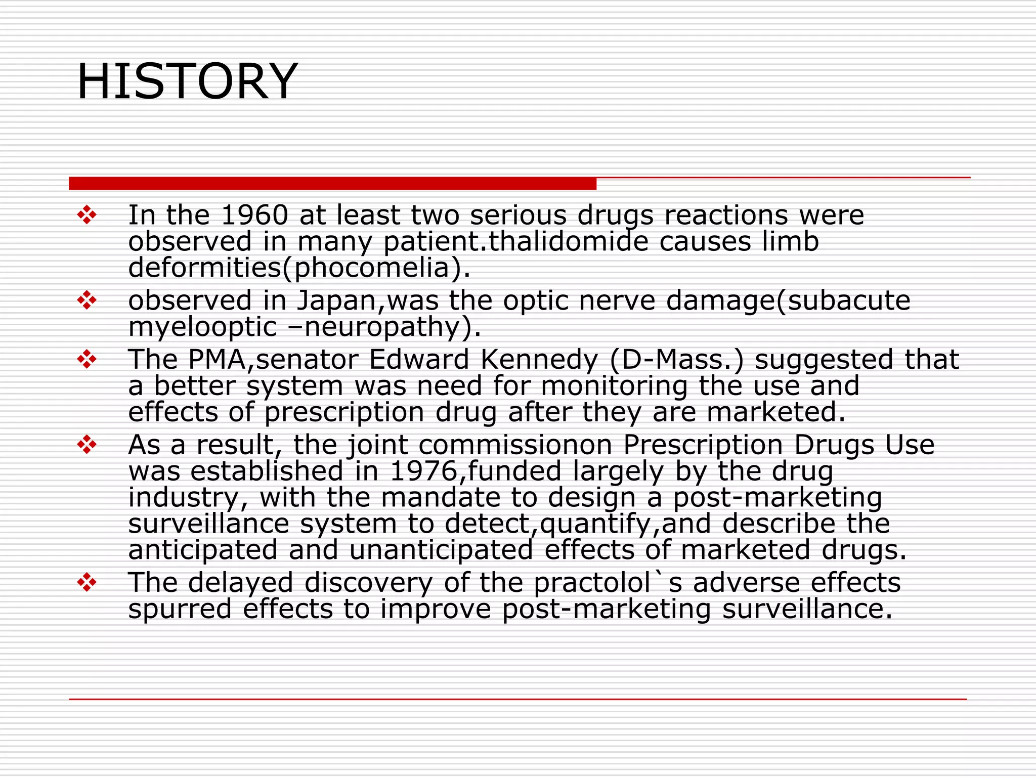 HISTORY

   In the 1960 at least two serious drugs reactions were
    observed in many patient.thalidomide causes limb
    deformities(phocomelia).
   observed in Japan,was the optic nerve damage(subacute
    myelooptic –neuropathy).
   The PMA,senator Edward Kennedy (D-Mass.) suggested that
    a better system was need for monitoring the use and
    effects of prescription drug after they are marketed.
   As a result, the joint commissionon Prescription Drugs Use
    was established in 1976,funded largely by the drug
    industry, with the mandate to design a post-marketing
    surveillance system to detect,quantify,and describe the
    anticipated and unanticipated effects of marketed drugs.
   The delayed discovery of the practolol`s adverse effects
    spurred effects to improve post-marketing surveillance.
 