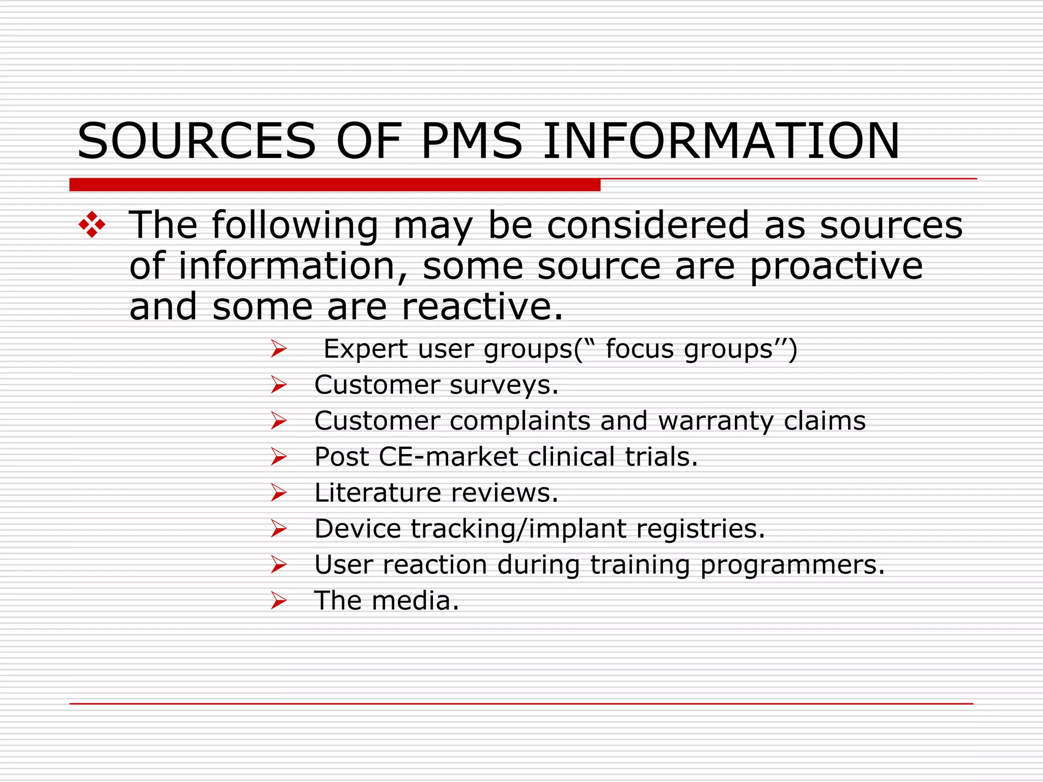 SOURCES OF PMS INFORMATION
 The following may be considered as sources
  of information, some source are proactive
  and some are reactive.
             Expert user groups(“ focus groups‟‟)
            Customer surveys.
            Customer complaints and warranty claims
            Post CE-market clinical trials.
            Literature reviews.
            Device tracking/implant registries.
            User reaction during training programmers.
            The media.
 