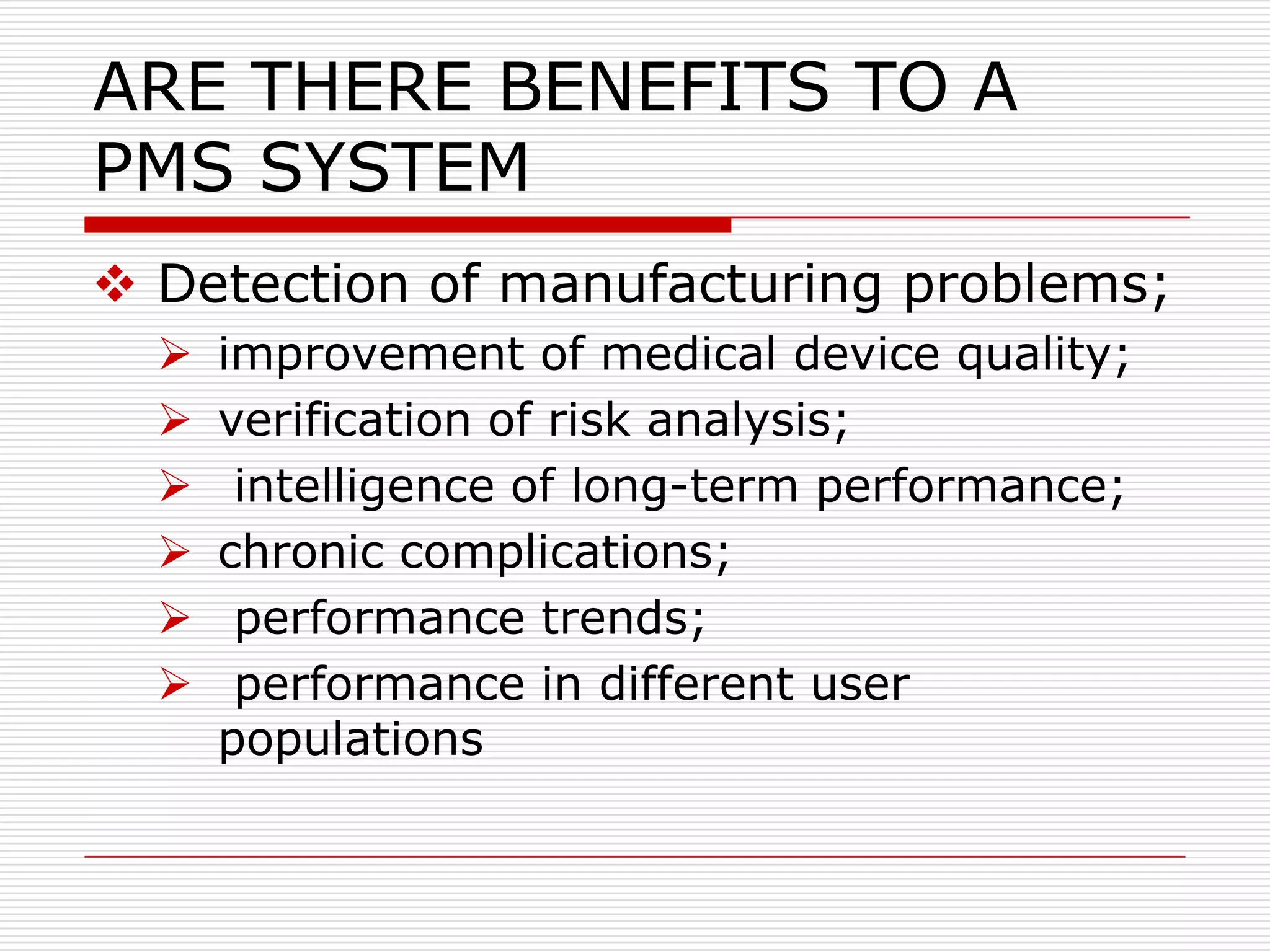 ARE THERE BENEFITS TO A
PMS SYSTEM
 Detection of manufacturing problems;
     improvement of medical device quality;
     verification of risk analysis;
      intelligence of long-term performance;
     chronic complications;
      performance trends;
      performance in different user
      populations
 