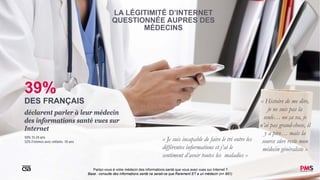 10Parlez-vous à votre médecin des informations santé que vous avez vues sur Internet ?
Base : consulte des informations santé ne serait-ce que Rarement ET a un médecin (n= 951)
LA LÉGITIMITÉ D’INTERNET
QUESTIONNÉE AUPRES DES
MÉDECINS
39%
DES FRANÇAIS
déclarent parler à leur médecin
des informations santé vues sur
Internet
50% 15-24 ans
52% Femmes avec enfants -10 ans
« Je suis incapable de faire le tri entre les
différentes informations et j’ai le
sentiment d’avoir toutes les maladies »
« Histoire de me dire,
je ne suis pas la
seule… ou ça va, je
n’ai pas grand-chose, il
y a pire… mais la
source sûre reste mon
médecin généraliste »
 