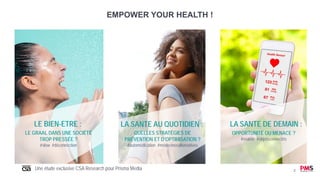 2
EMPOWER YOUR HEALTH !
LA SANTE AU QUOTIDIEN :
QUELLES STRATÉGIES DE
PRÉVENTION ET D’OPTIMISATION ?
#automédication #médecinesalternatives
LE BIEN-ETRE :
LE GRAAL DANS UNE SOCIÉTÉ
TROP PRESSÉE ?
#slow #déconnection
LA SANTE DE DEMAIN :
OPPORTUNITÉ OU MENACE ?
#esanté #objetsconnectés
Une étude exclusive CSA Research pour Prisma Media
 