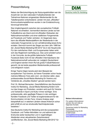 Pressemitteilung

Neben der Berücksichtigung der Nutzungsaktivitäten war die
Anzahl der von den nationalen Fußballverbänden der
Teilnehmer-Nationen eingesetzten Medienkanäle für die
Tabellenposition entscheidend. Länder mit zwei „offiziellen“
Kommunikationsplattformen wurden in der Endabrechnung
bevorzugt behandelt.
Das Ungleichgewicht zwischen den europäischen Fußball-
Nationen ist erheblich. Vermeintlich kleinere Länder auf der
Fußballbühne wie Irland sind mit offiziellen Webseiten der
Nationalmannschaften und einer stattlichen Fangemeinde
auf Facebook und Twitter vertreten. Im Gegensatz dazu
kann die offizielle Medienplattform der Niederlande in der
nationalen Fangemeinde nur ein verhältnismäßig leises Echo
erzielen. Dennoch kommt der Sieger aus dem Jahr 1988 bei
der „Social Media Marketing EM 2012“ bis in die Hauptrunde.
Für den mehrfachen Welt- und Europameister Italien wirkt
sich das Reglement nachteilig aus. Das Land scheitert schon
in der Vorrunde, da die größte italienische Fußball-
Facebook-Seite nicht mit der offiziellen Internetpräsenz der
Nationalmannschaft verbunden ist. Lediglich Deutschland
und England werden ihrem Ruf als große Fußball-Nationen
gerecht, da sie beide populären Medienkanäle professionell
und erfolgreich nutzen.
Einige Teams folgen bereits jetzt dem Beispiel der
europäischen Top-Vereine, auf deren Fanseiten schon heute
mehrere Millionen Fans aktiv sind - ein Zeichen dafür, dass
professionelles Social Media Marketing für Vereine und
Verbände als „virtuelles Stadion“ genutzt werden kann.
Prof. Dr. Michael Bernecker, Geschäftsführer des Deutschen
Institut für Marketing: „Social Media Marketing fördert nicht
nur das Image von Produkten, sondern wird auch für Vereine
und Verbände in Sport und Kultur immer wichtiger. Eine
professionelle, aktiv gepflegte Präsenz in den wichtigen
Kanälen Facebook und Twitter ist ergebnisrelevant für die
Kommunikation mit den Fans. Unsere Analyse zeigt                Weitere Informationen

beispielhaft auf, in welchen Ländern dieses Kriterium schon     Für weitere Informationen
                                                                wenden Sie sich bitte an
jetzt erfüllt ist und wo strukturelle Nachholpotenziale         folgenden Kontakt:
bestehen.“                                                      Deutsches Institut für Marketing
                                                                Pressestelle
Das Deutsche Institut für Marketing wird die europaweiten
                                                                Hohenstaufenring 43-45
Facebook- und Twitter-Aktivitäten vor und während der           D-50674 Köln
Endrunde weiter beobachten und in regelmäßigen                  presse@Marketinginstitut.BIZ
                                                                www.Marketinginstitut.BIZ
Abständen einen aktualisierten Zwischenstand
veröffentlichen. Die „Social Media Marketing EM 2012“ für
-2-
 