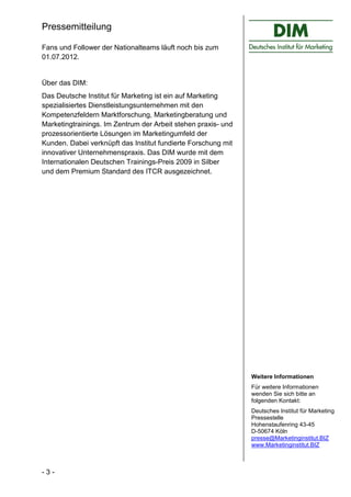 Pressemitteilung

Fans und Follower der Nationalteams läuft noch bis zum
01.07.2012.


Über das DIM:
Das Deutsche Institut für Marketing ist ein auf Marketing
spezialisiertes Dienstleistungsunternehmen mit den
Kompetenzfeldern Marktforschung, Marketingberatung und
Marketingtrainings. Im Zentrum der Arbeit stehen praxis- und
prozessorientierte Lösungen im Marketingumfeld der
Kunden. Dabei verknüpft das Institut fundierte Forschung mit
innovativer Unternehmenspraxis. Das DIM wurde mit dem
Internationalen Deutschen Trainings-Preis 2009 in Silber
und dem Premium Standard des ITCR ausgezeichnet.




                                                               Weitere Informationen
                                                               Für weitere Informationen
                                                               wenden Sie sich bitte an
                                                               folgenden Kontakt:
                                                               Deutsches Institut für Marketing
                                                               Pressestelle
                                                               Hohenstaufenring 43-45
                                                               D-50674 Köln
                                                               presse@Marketinginstitut.BIZ
                                                               www.Marketinginstitut.BIZ



-3-
 
