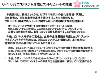 21
６-１ OSSエコシステム形成とコントリビュートの推進
本発表では，技術カットから，ビジネスモデルの変化を分析・予測し，
SI事業者と， SES事業者と連携を強化することで可能となる，
プロジェクト調達マネジメントに関する新しい問題解決方法を提案した．
• オープンソースやサポート技術情報をインターネット上に公開，
OSSエコシステムを形成し，このOSSエコシステムの中で，プロジェクトに
必要な技術者を育成し，必要に応じて供給＆調達することが可能になった．
今後，ビジネスモデルの変化と，企業の全体最適を考慮したプロジェクト
マネジメントを行うためには，OSSエコシステムを横断した，より高度な
施策の策定が必要になっていくものと考える．
• 現在， コミュニティへコントリビュート（プログラムや技術情報を開示）を促進させる
ため，プロジェクトに関わるベンダ間の契約を，プログラムや技術情報の留保が可
能になるよう，契約の見直しを行うようにしている．
• 今後，OSSエコシステムの中でフレームワークがエンハンスされていくように
Win – Win のOSSエコシステムの形成の方法を継続的に検討していく必要がある．
 