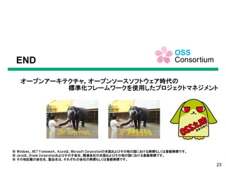 23
オープンアーキテクチャ，オープンソースソフトウェア時代の
標準化フレームワークを使用したプロジェクトマネジメント
END
※ Windows、.NET Framework、Azureは、Microsoft Corporationの米国およびその他の国における商標もしくは登録商標です。
※ Javaは、Oracle Corporationおよびその子会社、関連会社の米国およびその他の国における登録商標です。
※ その他記載の会社名、製品名は、それぞれの会社の商標もしくは登録商標です。
 