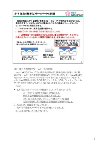 （２-１ 独自の標準化フレームワークの問題）
Java / .NETなどのオブジェクト指向言語など，開発技術の発達により，優
れたフレームワークの開発が可能になり，デファクト スタンダードなASP.NET
などのランタイム フレームワークがコモディティとして提供されています．し
かし，SIerが開発・利用する “標準化フレームワーク”は，“オレオレ フレーム
ワーク”等と呼ばれているように，なかなか進歩が見られませんでした．
これは，
• 基本的に当該プロジェクトの範囲内でしか共有されないため，
• ユーザビリティに関する設計 品質は低く，
利用方法の習得などに問題があったこと．
• また，図にあるように，プロジェクト独自の仕様・設計
であったため，狭い範囲にしか横展開できなかったこと．
• これにより，重複投資となってしまい，
夫々で予算確保やマネタイズなどが難しくなったこと．
などが原因であったと考えています．
5
 