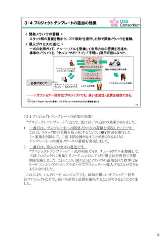 （３-４ プロジェクト テンプレートの追加の効果）
“プロジェクト テンプレート”化には，更に以下の追加の効果がありました．
1. 一番目は， テンプレートへの開発ノウハウの蓄積を実現したことです．
これは，スタック間の重複を最小化することで，DRY原則を遵守した
（＝重複を削除して，二度手間を繰り返すことが無くなるような）
テンプレートへの開発ノウハウの蓄積を実現しました．
2. 二番目は，導入プロセスの進化です．
“プロジェクト テンプレート”一式の利用ガイド，チュートリアルを整備して，
当該プロジェクトに所属するリード エンジニアが利用方法を習得する期
間を短縮しました．これにより，図のようにノウハウの蓄積された標準化を
リード エンジニアのセルフサポートでプロジェクトへ導入することができる
ようになりました．
これにより，１人のリード エンジニアでも，統制の難しいオフショア一括外
注プロジェクトなどで，高い生産性と品質を確保することができるようになりま
した．
11
 