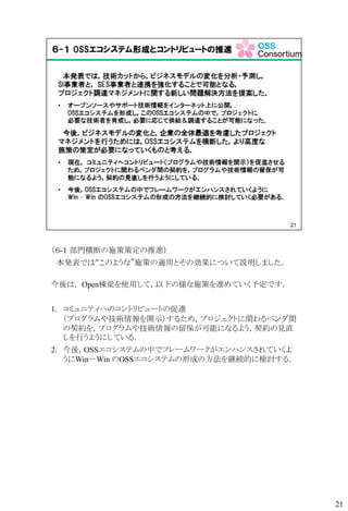 （６-１ 部門横断の施策策定の推進）
本発表では“このような”施策の適用とその効果について説明しました．
今後は， Open棟梁を使用して，以下の様な施策を進めていく予定です．
1. コミュニティへのコントリビュートの促進
（プログラムや技術情報を開示）するため，プロジェクトに関わるベンダ間
の契約を，プログラムや技術情報の留保が可能になるよう，契約の見直
しを行うようにしている．
2. 今後，OSSエコシステムの中でフレームワークがエンハンスされていくよ
うにWin－Win のOSSエコシステムの形成の方法を継続的に検討する．
21
 