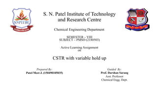 CSTR with variable hold up
Active Learning Assignment
on
Prepared By:
Patel Meet J. (150490105035)
Guided By:
Prof. Darshan Sarang
Asst. Professor
Chemical Engg. Dept.
S. N. Patel Institute of Technology
and Research Centre
Chemical Engineering Department
SEMESTER – VIII
SUBJECT – PMSO (2180503)
 