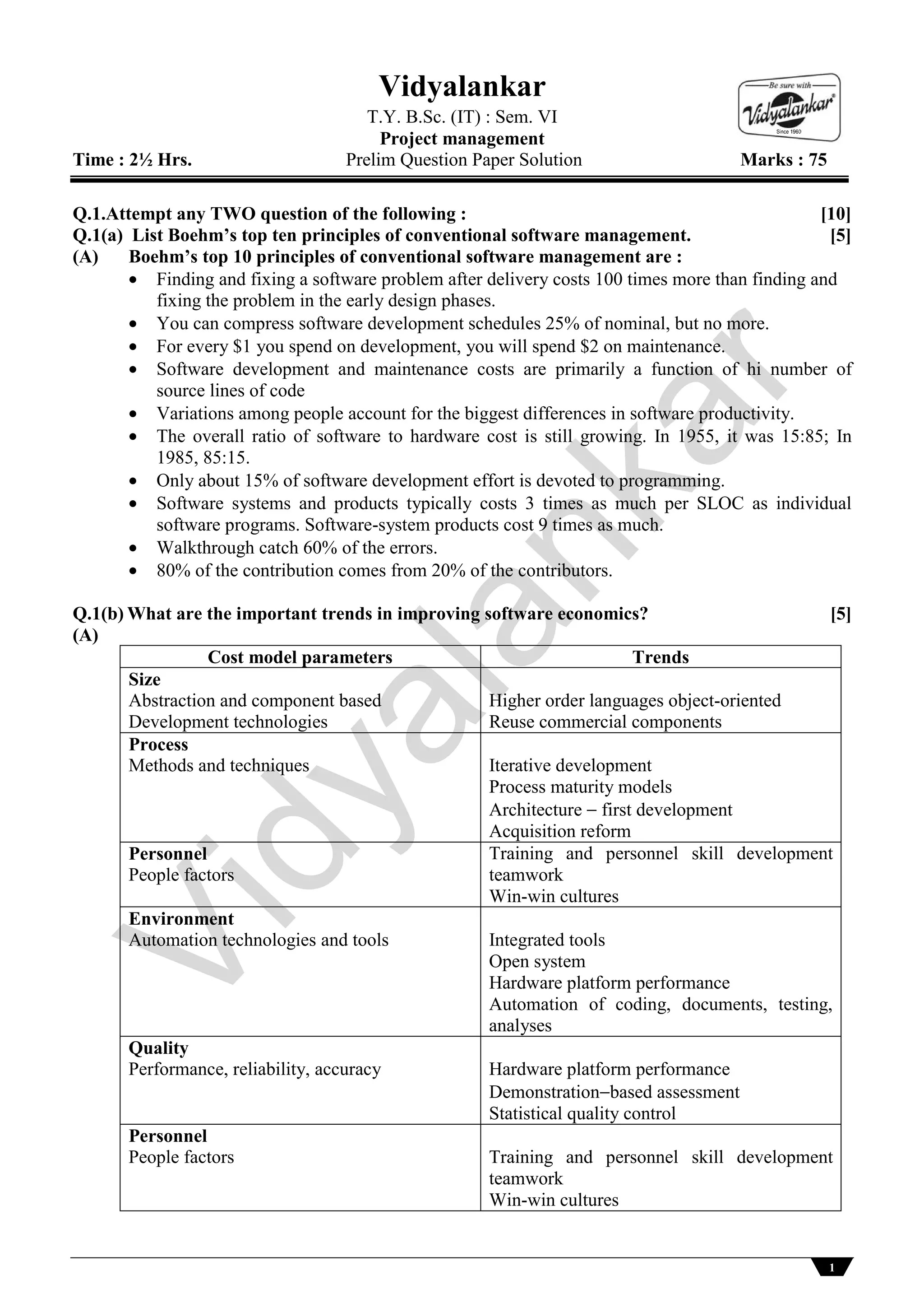 1
Vidyalankar
T.Y. B.Sc. (IT) : Sem. VI
Project management
Time : 2½ Hrs. Prelim Question Paper Solution Marks : 75
Q.1.Attempt any TWO question of the following : [10]
Q.1(a) List Boehm’s top ten principles of conventional software management. [5]
(A) Boehm’s top 10 principles of conventional software management are :
 Finding and fixing a software problem after delivery costs 100 times more than finding and
fixing the problem in the early design phases.
 You can compress software development schedules 25% of nominal, but no more.
 For every $1 you spend on development, you will spend $2 on maintenance.
 Software development and maintenance costs are primarily a function of hi number of
source lines of code
 Variations among people account for the biggest differences in software productivity.
 The overall ratio of software to hardware cost is still growing. In 1955, it was 15:85; In
1985, 85:15.
 Only about 15% of software development effort is devoted to programming.
 Software systems and products typically costs 3 times as much per SLOC as individual
software programs. Software-system products cost 9 times as much.
 Walkthrough catch 60% of the errors.
 80% of the contribution comes from 20% of the contributors.
Q.1(b) What are the important trends in improving software economics? [5]
(A)
Cost model parameters Trends
Size
Abstraction and component based
Development technologies
Higher order languages object-oriented
Reuse commercial components
Process
Methods and techniques Iterative development
Process maturity models
Architecture  first development
Acquisition reform
Personnel
People factors
Training and personnel skill development
teamwork
Win-win cultures
Environment
Automation technologies and tools Integrated tools
Open system
Hardware platform performance
Automation of coding, documents, testing,
analyses
Quality
Performance, reliability, accuracy Hardware platform performance
Demonstrationbased assessment
Statistical quality control
Personnel
People factors Training and personnel skill development
teamwork
Win-win cultures
Vidyalankar
 