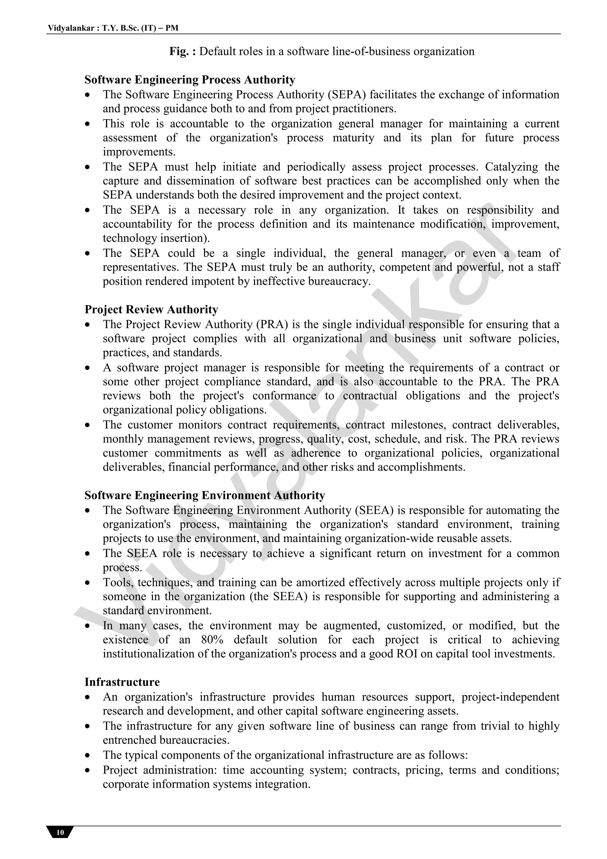 Vidyalankar : T.Y. B.Sc. (IT)  PM
10
Fig. : Default roles in a software line-of-business organization
Software Engineering Process Authority
 The Software Engineering Process Authority (SEPA) facilitates the exchange of information
and process guidance both to and from project practitioners.
 This role is accountable to the organization general manager for maintaining a current
assessment of the organization's process maturity and its plan for future process
improvements.
 The SEPA must help initiate and periodically assess project processes. Catalyzing the
capture and dissemination of software best practices can be accomplished only when the
SEPA understands both the desired improvement and the project context.
 The SEPA is a necessary role in any organization. It takes on responsibility and
accountability for the process definition and its maintenance modification, improvement,
technology insertion).
 The SEPA could be a single individual, the general manager, or even a team of
representatives. The SEPA must truly be an authority, competent and powerful, not a staff
position rendered impotent by ineffective bureaucracy.
Project Review Authority
 The Project Review Authority (PRA) is the single individual responsible for ensuring that a
software project complies with all organizational and business unit software policies,
practices, and standards.
 A software project manager is responsible for meeting the requirements of a contract or
some other project compliance standard, and is also accountable to the PRA. The PRA
reviews both the project's conformance to contractual obligations and the project's
organizational policy obligations.
 The customer monitors contract requirements, contract milestones, contract deliverables,
monthly management reviews, progress, quality, cost, schedule, and risk. The PRA reviews
customer commitments as well as adherence to organizational policies, organizational
deliverables, financial performance, and other risks and accomplishments.
Software Engineering Environment Authority
 The Software Engineering Environment Authority (SEEA) is responsible for automating the
organization's process, maintaining the organization's standard environment, training
projects to use the environment, and maintaining organization-wide reusable assets.
 The SEEA role is necessary to achieve a significant return on investment for a common
process.
 Tools, techniques, and training can be amortized effectively across multiple projects only if
someone in the organization (the SEEA) is responsible for supporting and administering a
standard environment.
 In many cases, the environment may be augmented, customized, or modified, but the
existence of an 80% default solution for each project is critical to achieving
institutionalization of the organization's process and a good ROI on capital tool investments.
Infrastructure
 An organization's infrastructure provides human resources support, project-independent
research and development, and other capital software engineering assets.
 The infrastructure for any given software line of business can range from trivial to highly
entrenched bureaucracies.
 The typical components of the organizational infrastructure are as follows:
 Project administration: time accounting system; contracts, pricing, terms and conditions;
corporate information systems integration.
Vidyalankar
 