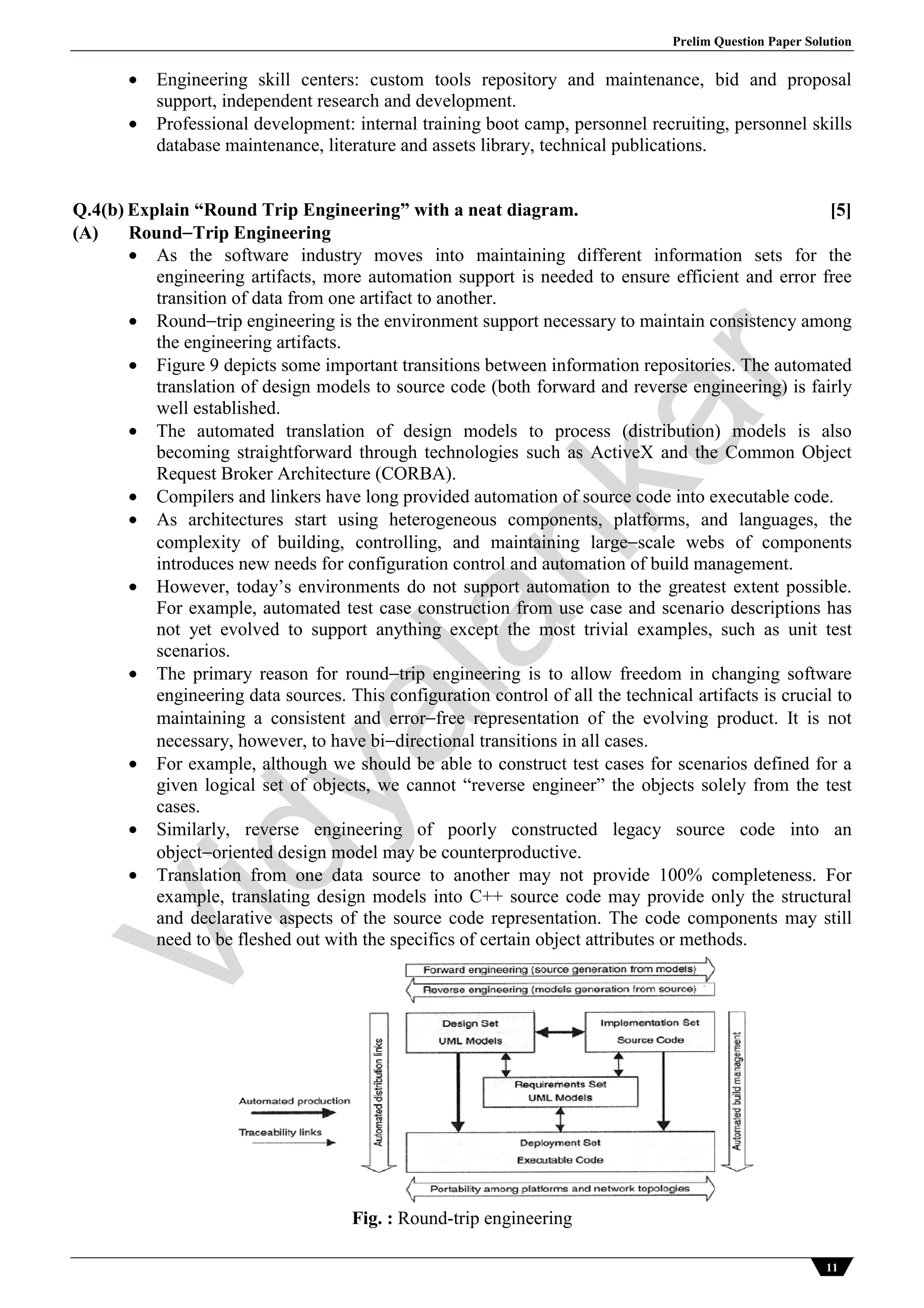 Prelim Question Paper Solution
11
 Engineering skill centers: custom tools repository and maintenance, bid and proposal
support, independent research and development.
 Professional development: internal training boot camp, personnel recruiting, personnel skills
database maintenance, literature and assets library, technical publications.
Q.4(b) Explain “Round Trip Engineering” with a neat diagram. [5]
(A) RoundTrip Engineering
 As the software industry moves into maintaining different information sets for the
engineering artifacts, more automation support is needed to ensure efficient and error free
transition of data from one artifact to another.
 Roundtrip engineering is the environment support necessary to maintain consistency among
the engineering artifacts.
 Figure 9 depicts some important transitions between information repositories. The automated
translation of design models to source code (both forward and reverse engineering) is fairly
well established.
 The automated translation of design models to process (distribution) models is also
becoming straightforward through technologies such as ActiveX and the Common Object
Request Broker Architecture (CORBA).
 Compilers and linkers have long provided automation of source code into executable code.
 As architectures start using heterogeneous components, platforms, and languages, the
complexity of building, controlling, and maintaining largescale webs of components
introduces new needs for configuration control and automation of build management.
 However, today’s environments do not support automation to the greatest extent possible.
For example, automated test case construction from use case and scenario descriptions has
not yet evolved to support anything except the most trivial examples, such as unit test
scenarios.
 The primary reason for roundtrip engineering is to allow freedom in changing software
engineering data sources. This configuration control of all the technical artifacts is crucial to
maintaining a consistent and errorfree representation of the evolving product. It is not
necessary, however, to have bidirectional transitions in all cases.
 For example, although we should be able to construct test cases for scenarios defined for a
given logical set of objects, we cannot “reverse engineer” the objects solely from the test
cases.
 Similarly, reverse engineering of poorly constructed legacy source code into an
objectoriented design model may be counterproductive.
 Translation from one data source to another may not provide 100% completeness. For
example, translating design models into C++ source code may provide only the structural
and declarative aspects of the source code representation. The code components may still
need to be fleshed out with the specifics of certain object attributes or methods.
Fig. : Round-trip engineering
Vidyalankar
 