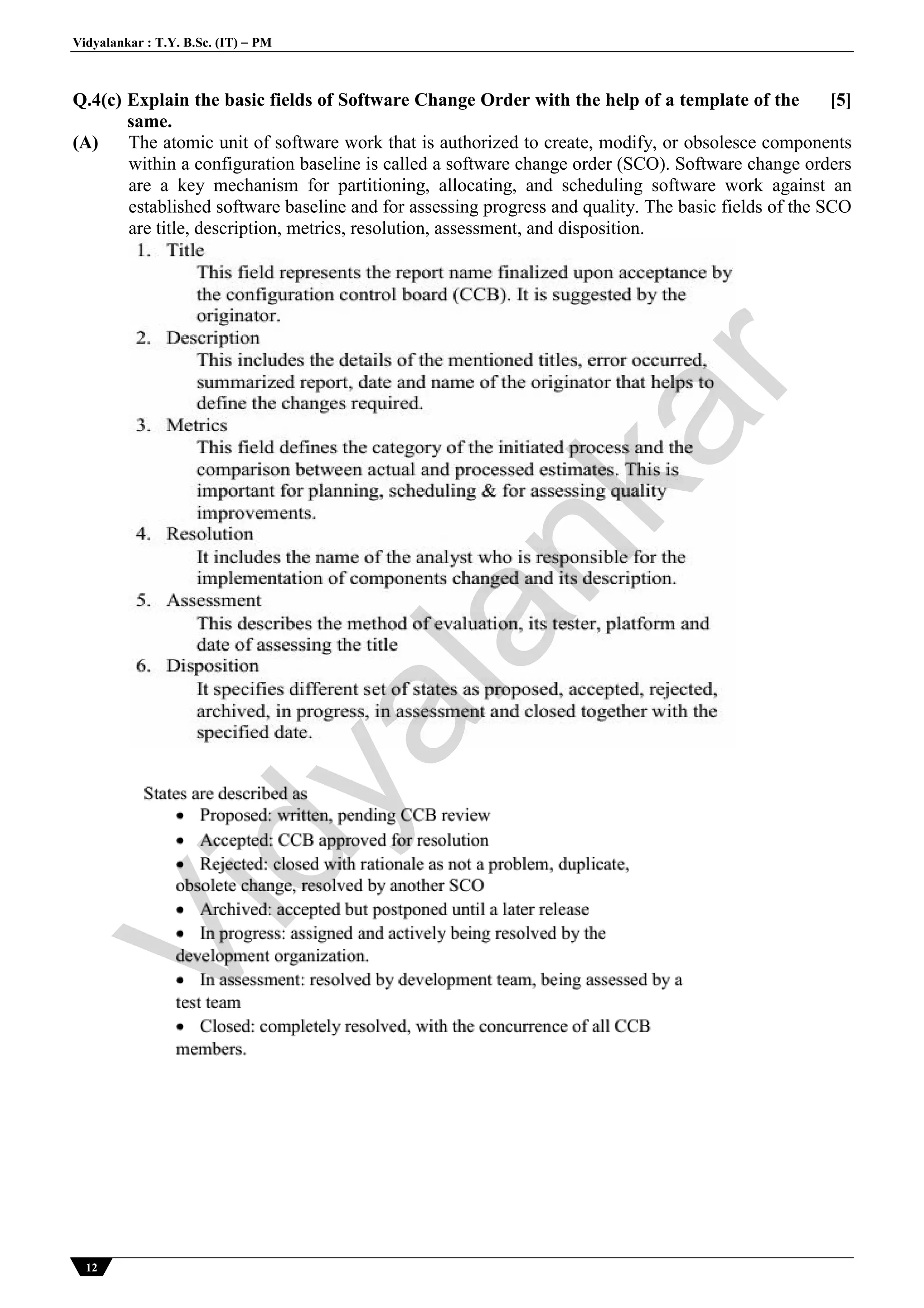 Vidyalankar : T.Y. B.Sc. (IT)  PM
12
Q.4(c) Explain the basic fields of Software Change Order with the help of a template of the
same.
[5]
(A) The atomic unit of software work that is authorized to create, modify, or obsolesce components
within a configuration baseline is called a software change order (SCO). Software change orders
are a key mechanism for partitioning, allocating, and scheduling software work against an
established software baseline and for assessing progress and quality. The basic fields of the SCO
are title, description, metrics, resolution, assessment, and disposition.
Vidyalankar
 