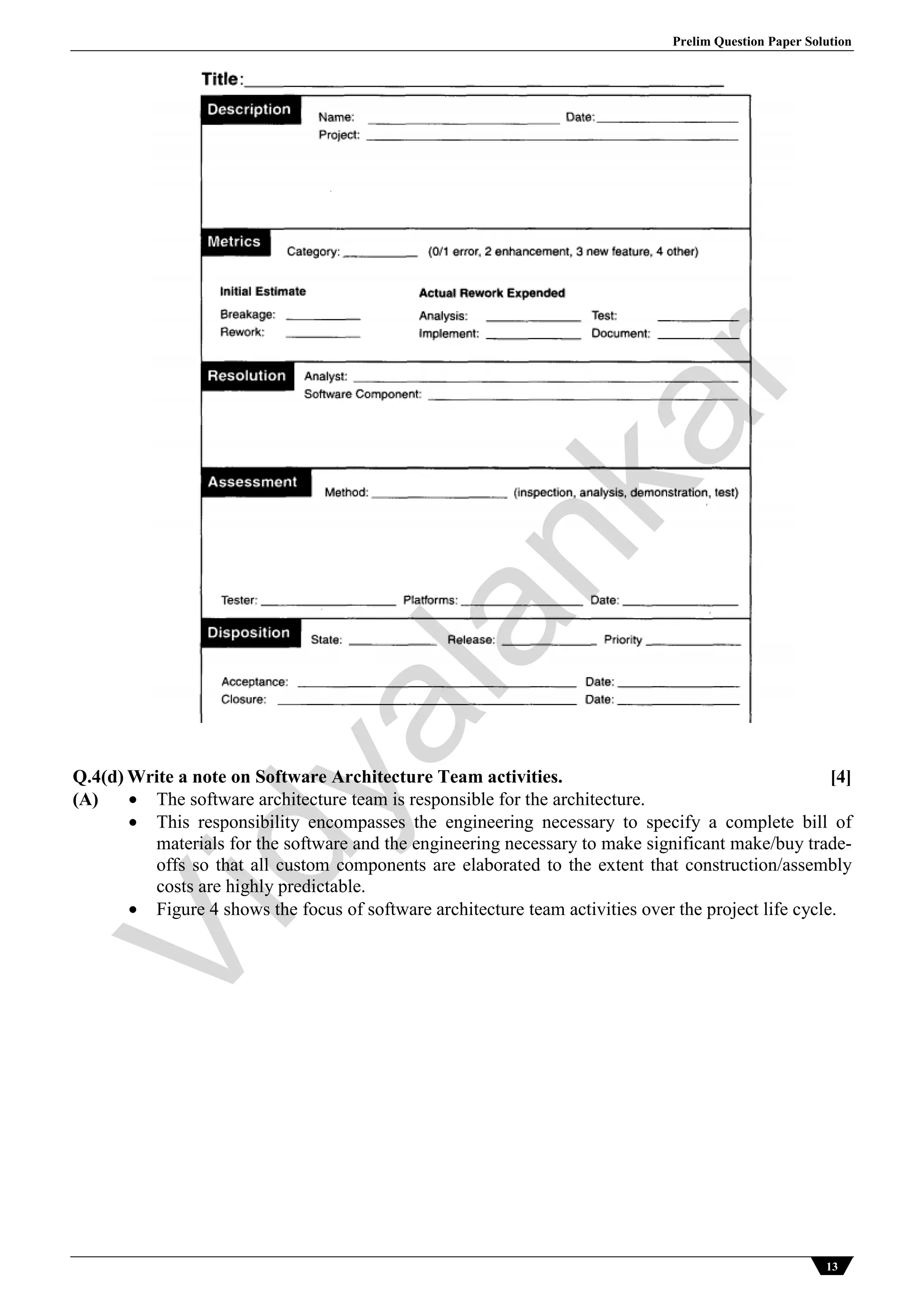 Prelim Question Paper Solution
13
Q.4(d) Write a note on Software Architecture Team activities. [4]
(A)  The software architecture team is responsible for the architecture.
 This responsibility encompasses the engineering necessary to specify a complete bill of
materials for the software and the engineering necessary to make significant make/buy trade-
offs so that all custom components are elaborated to the extent that construction/assembly
costs are highly predictable.
 Figure 4 shows the focus of software architecture team activities over the project life cycle.
Vidyalankar
 