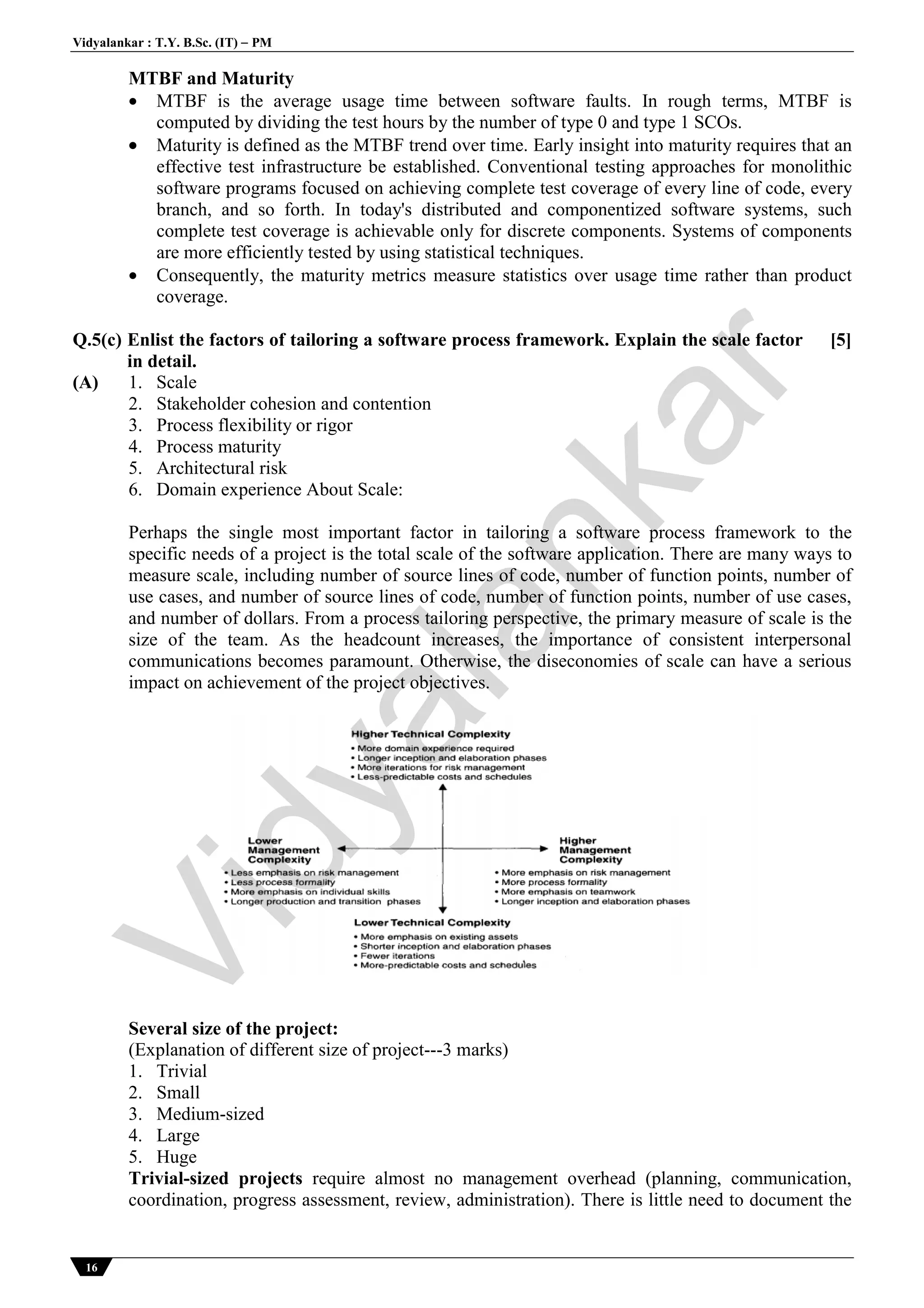Vidyalankar : T.Y. B.Sc. (IT)  PM
16
MTBF and Maturity
 MTBF is the average usage time between software faults. In rough terms, MTBF is
computed by dividing the test hours by the number of type 0 and type 1 SCOs.
 Maturity is defined as the MTBF trend over time. Early insight into maturity requires that an
effective test infrastructure be established. Conventional testing approaches for monolithic
software programs focused on achieving complete test coverage of every line of code, every
branch, and so forth. In today's distributed and componentized software systems, such
complete test coverage is achievable only for discrete components. Systems of components
are more efficiently tested by using statistical techniques.
 Consequently, the maturity metrics measure statistics over usage time rather than product
coverage.
Q.5(c) Enlist the factors of tailoring a software process framework. Explain the scale factor
in detail.
[5]
(A) 1. Scale
2. Stakeholder cohesion and contention
3. Process flexibility or rigor
4. Process maturity
5. Architectural risk
6. Domain experience About Scale:
Perhaps the single most important factor in tailoring a software process framework to the
specific needs of a project is the total scale of the software application. There are many ways to
measure scale, including number of source lines of code, number of function points, number of
use cases, and number of source lines of code, number of function points, number of use cases,
and number of dollars. From a process tailoring perspective, the primary measure of scale is the
size of the team. As the headcount increases, the importance of consistent interpersonal
communications becomes paramount. Otherwise, the diseconomies of scale can have a serious
impact on achievement of the project objectives.
Several size of the project:
(Explanation of different size of project---3 marks)
1. Trivial
2. Small
3. Medium-sized
4. Large
5. Huge
Trivial-sized projects require almost no management overhead (planning, communication,
coordination, progress assessment, review, administration). There is little need to document the
Vidyalankar
 